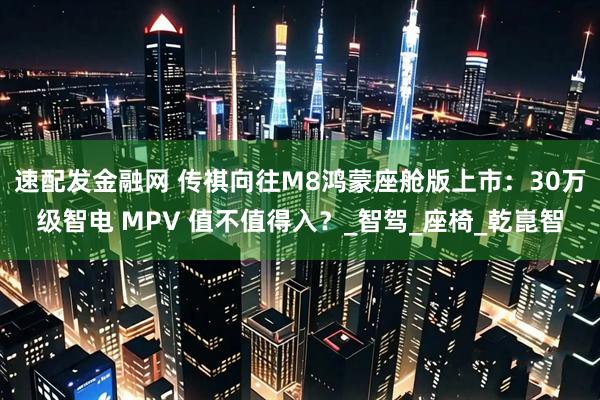 速配发金融网 传祺向往M8鸿蒙座舱版上市：30万级智电 MPV 值不值得入？_智驾_座椅_乾崑智