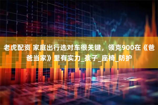 老虎配资 家庭出行选对车很关键，领克900在《爸爸当家》里有实力_孩子_座椅_防护