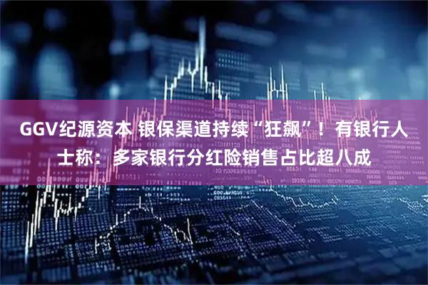 GGV纪源资本 银保渠道持续“狂飙”！有银行人士称：多家银行分红险销售占比超八成