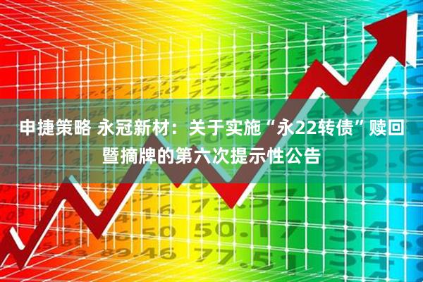 申捷策略 永冠新材：关于实施“永22转债”赎回暨摘牌的第六次提示性公告