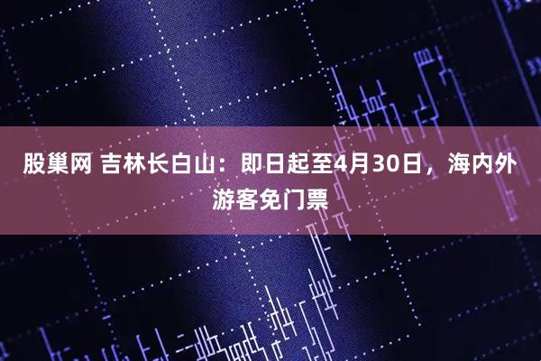 股巢网 吉林长白山：即日起至4月30日，海内外游客免门票