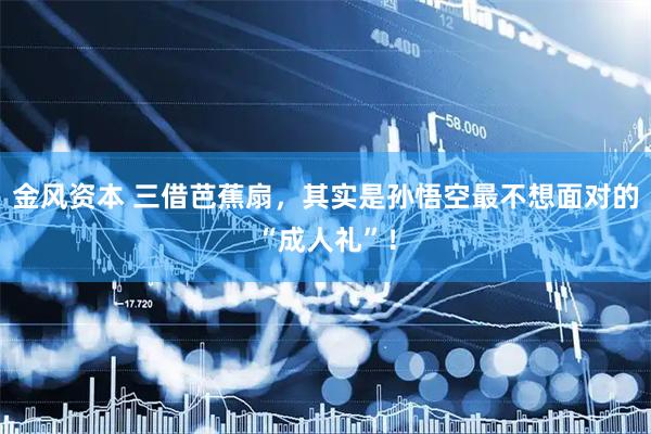 金风资本 三借芭蕉扇，其实是孙悟空最不想面对的“成人礼”！