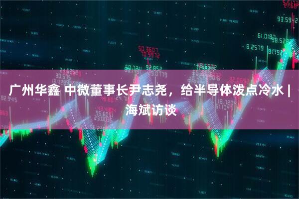 广州华鑫 中微董事长尹志尧，给半导体泼点冷水 | 海斌访谈