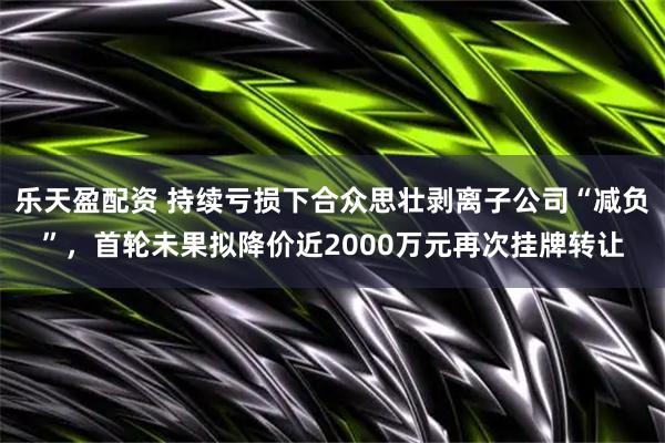 乐天盈配资 持续亏损下合众思壮剥离子公司“减负”，首轮未果拟降价近2000万元再次挂牌转让