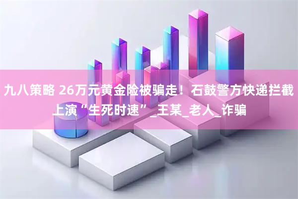 九八策略 26万元黄金险被骗走！石鼓警方快递拦截上演“生死时速”_王某_老人_诈骗