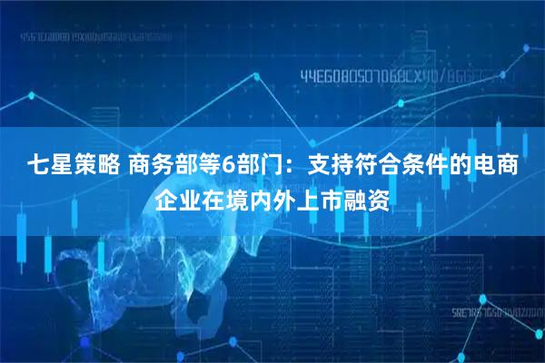 七星策略 商务部等6部门：支持符合条件的电商企业在境内外上市融资