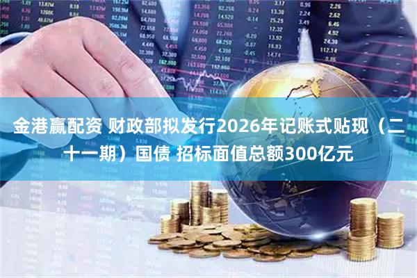 金港赢配资 财政部拟发行2026年记账式贴现（二十一期）国债 招标面值总额300亿元
