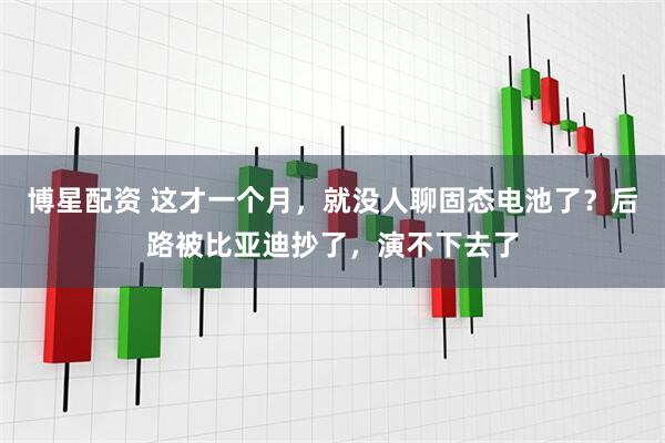 博星配资 这才一个月，就没人聊固态电池了？后路被比亚迪抄了，演不下去了