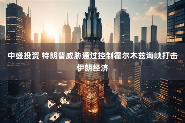 中盛投资 特朗普威胁通过控制霍尔木兹海峡打击伊朗经济