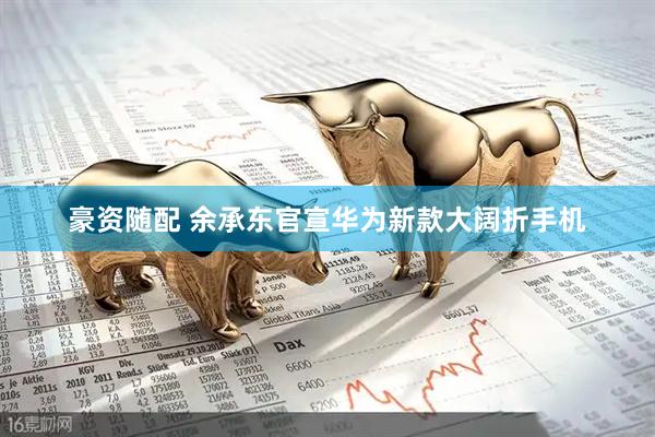 豪资随配 余承东官宣华为新款大阔折手机