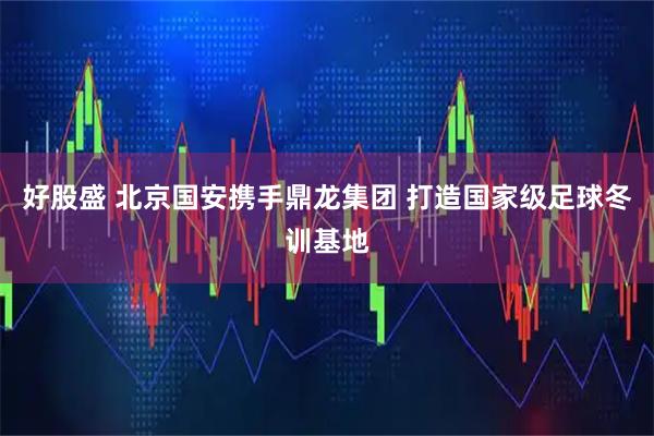 好股盛 北京国安携手鼎龙集团 打造国家级足球冬训基地